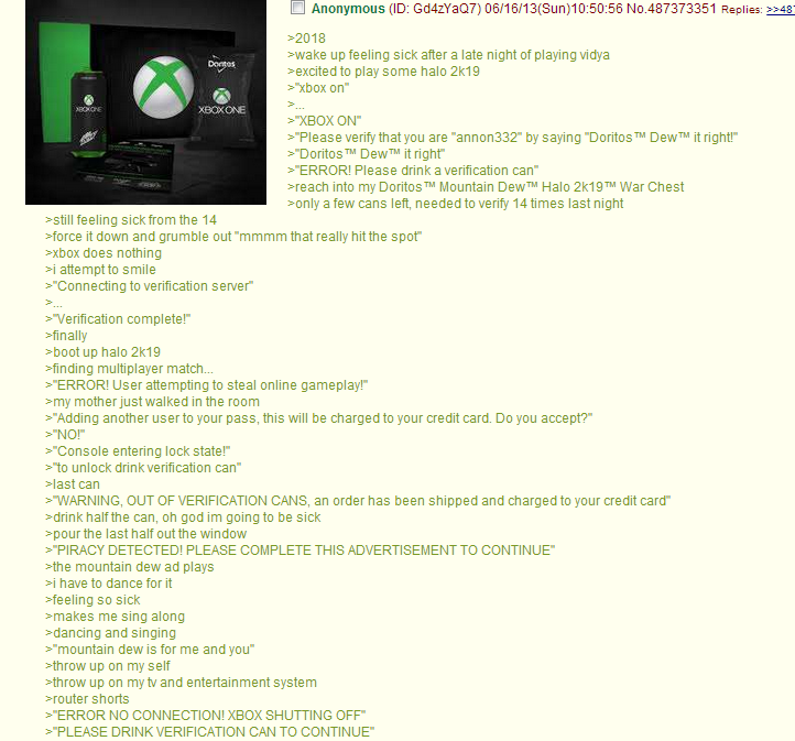 A screenshot of a 4chan greentext post from 2013. The scene plays out as follows: 2018. Wake up feeling sick after a late night of playing vidya. Excited to play some halo 2k19. xbox on. dot dot dot. xbox on. Please verify that you are annon332 by saying Doritos TM Dew TM it right! Doritos TM Dew TM it right. ERROR! Please drink a verification can. Reach into my Doritos TM Mountain Dew TM Halo 2k19 TM War Chest. Only a few cans left, needed to verify 14 times last night. Still feeling sick from the 14. Force it down and grumble out "mmmm that really hit the spot". Xbox does nothing. I attempt to smile. Connecting to verification server. Dot dot dot. Verification complete! Finally. Boot up halo 2k19. Finding multiplayer match. ERROR! User attempting to steal online gameplay! My mother just walked into the room. Adding another user to your pass, this will be charged to your credit card. Do you accept? No! Console entering lock state! To unlock drink verification can. Last can. WARNING, OUT OF VERIFICATION CANS, an order has been shipped and charged to your credit card. Drink half the can, oh god im going to be sick. Pour the last half out the window. PIRACY DETECTED! PLEASE COMPLETE THE ADVERTISEMENT TO CONTINUE. The mountain dew ad plays. I have to dance for it. Feeling so sick. Makes me sing along. Dancing and singing. Mountain dew is for me and you. Throw up on myself. Throw up on my tv and entertainment system. Router shorts. ERROR NO CONNECTION! XBOX SHUTTING OFF. PLEASE DRINK VERIFICATION CAN TO CONTINUE